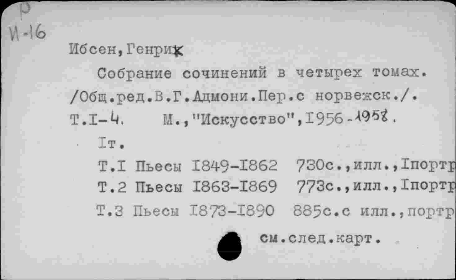 ﻿ПЭ
Ибсен,Генрих
Собрание сочинений в четырех томах. /Общ.ред.В.Г.Адмони.Пер.с норвежек./. Т.1-4. М., "Искусство”, 1956	.
1т.
Т.1 Пьесы 1849-1862
Т.2 Пьесы 1863-1869
Т.З Пьесы 1873-1890
730с., илл., 773с.,илл.,
885с.с илл.,портр
см.след.карт.